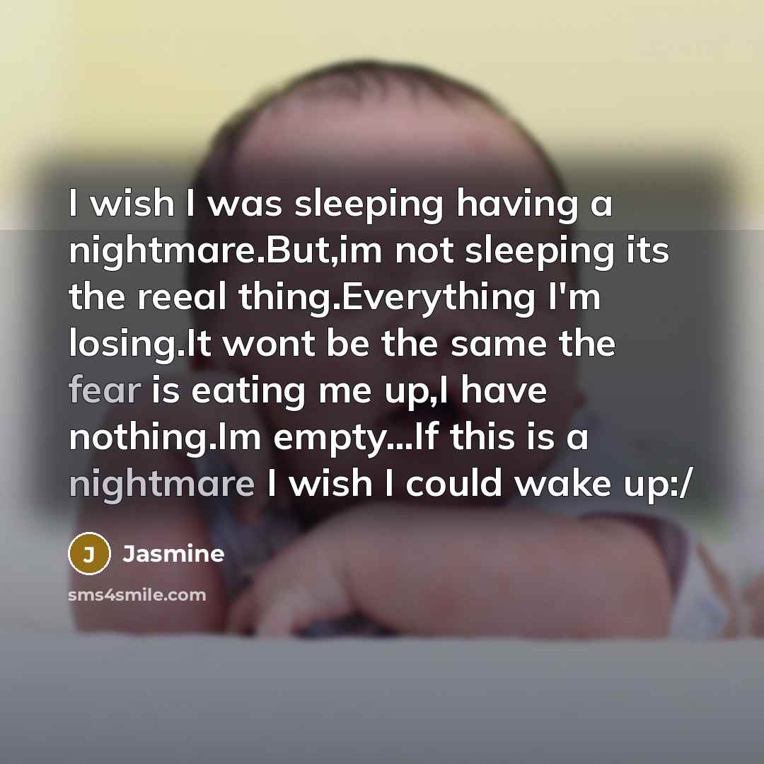 “I wish I was sleeping having a nightmare.But,im not sleeping its the reeal thing.Everything I'm losing.It wont be the same the fear is eating me up,I have nothing.Im empty...If this is a nightmare I wish I could wake up:/” quote by Jasmine