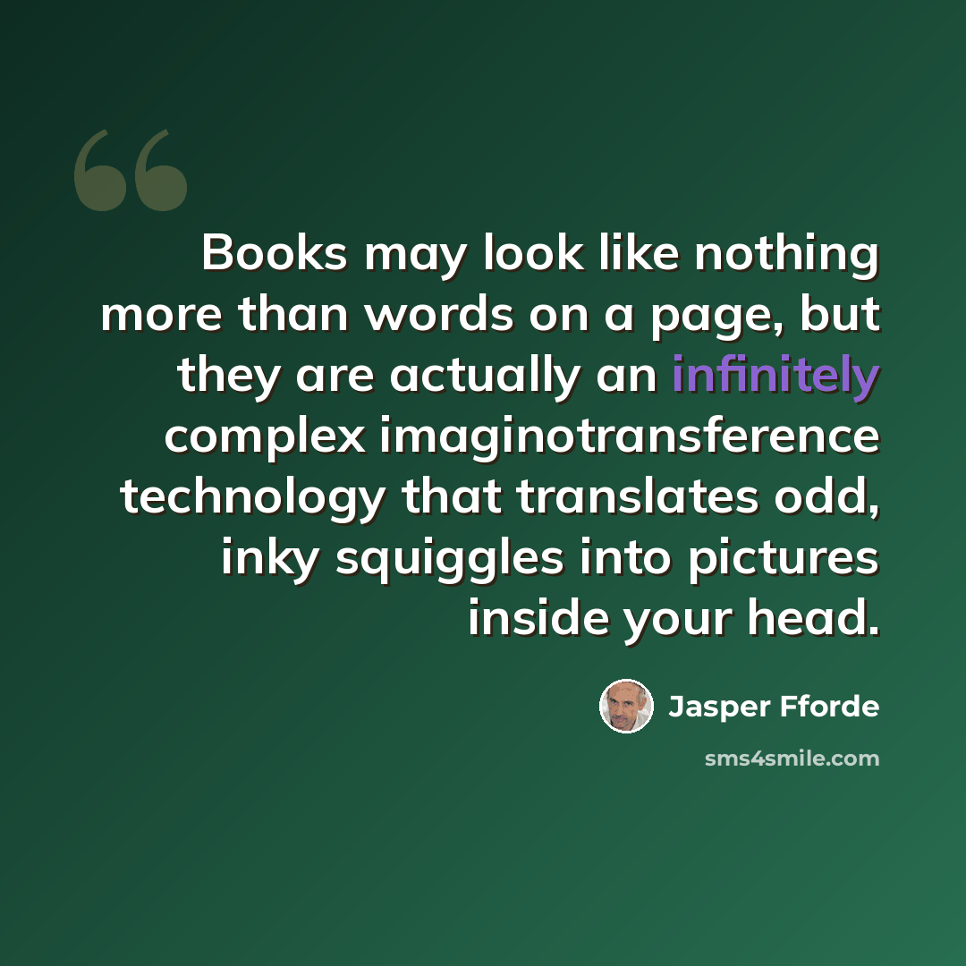“Books may look like nothing more than words on a page, but they are actually an infinitely complex imaginotransference technology that translates odd, inky squiggles into pictures inside your head.” quote by Jasper Fforde