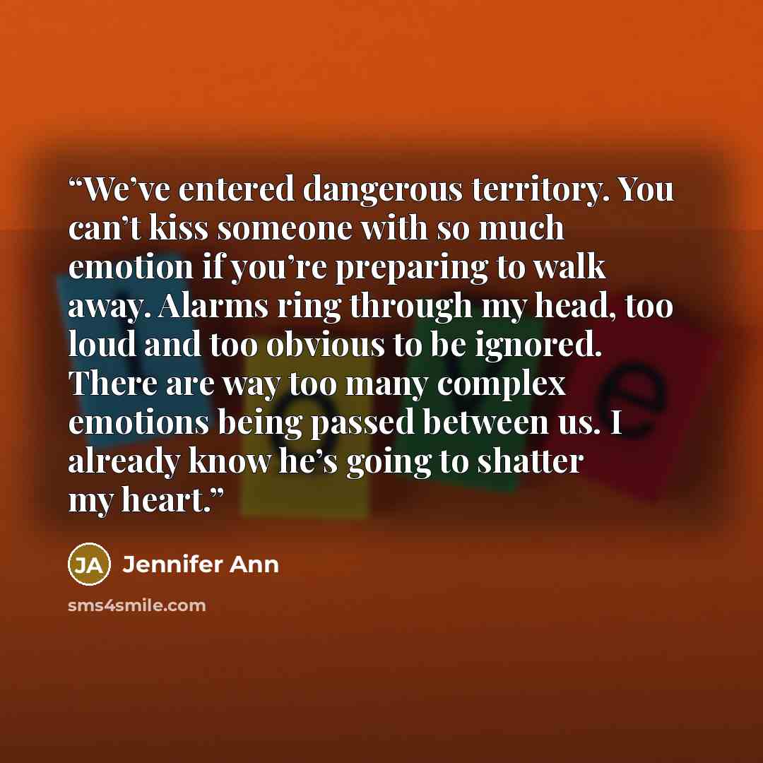 “We’ve entered dangerous territory. You can’t kiss someone with so much emotion if you’re preparing to walk away. Alarms ring through my head, too loud and too obvious to be ignored. There are way too many complex emotions being passed between us. I already know he’s going to shatter my heart.” quote by Jennifer Ann