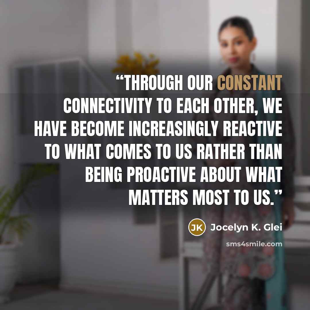 “Through our constant connectivity to each other, we have become increasingly reactive to what comes to us rather than being proactive about what matters most to us.” quote by Jocelyn K. Glei
