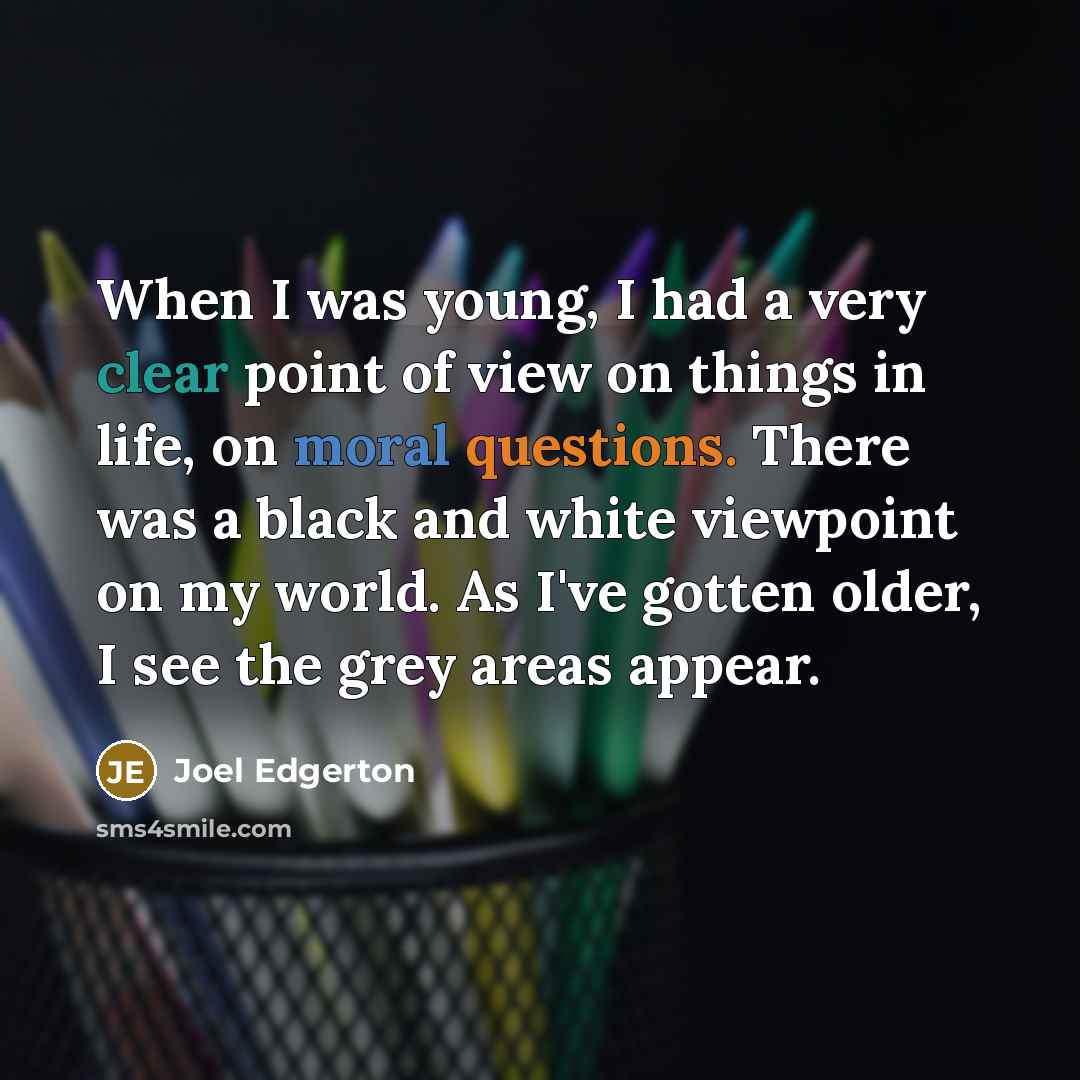“When I was young, I had a very clear point of view on things in life, on moral questions. There was a black and white viewpoint on my world. As I've gotten older, I see the grey areas appear.” quote by Joel Edgerton