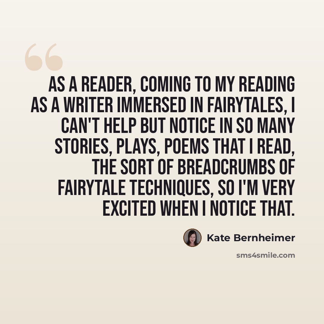 “As a reader, coming to my reading as a writer immersed in fairytales, I can't help but notice in so many stories, plays, poems that I read, the sort of breadcrumbs of fairytale techniques, so I'm very excited when I notice that.” quote by Kate Bernheimer