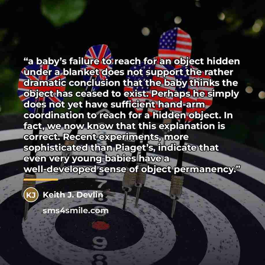 “a baby’s failure to reach for an object hidden under a blanket does not support the rather dramatic conclusion that the baby thinks the object has ceased to exist. Perhaps he simply does not yet have sufficient hand-arm coordination to reach for a hidden object. In fact, we now know that this…” quote by Keith J. Devlin