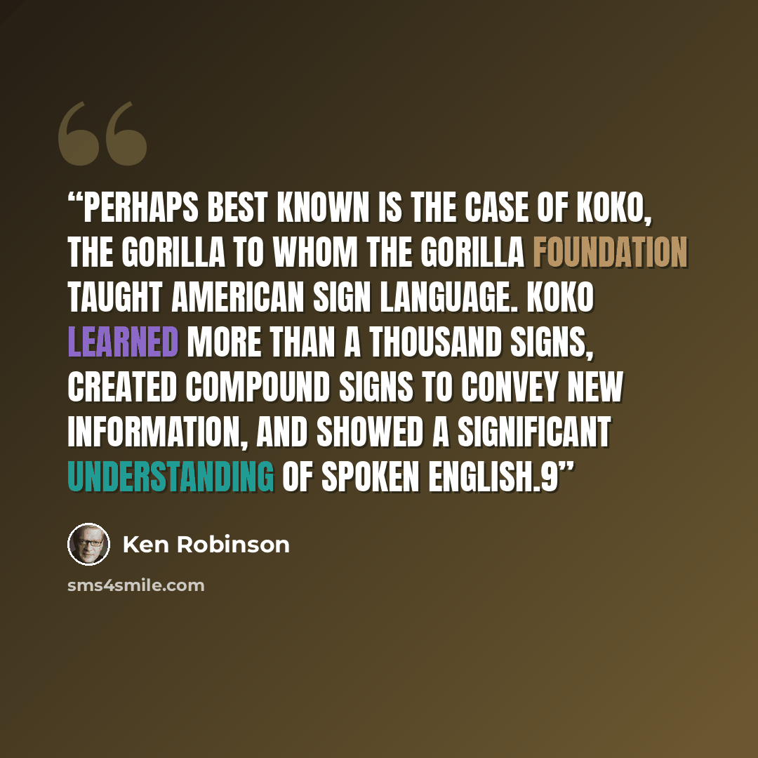 “Perhaps best known is the case of Koko, the gorilla to whom the Gorilla Foundation taught American Sign Language. Koko learned more than a thousand signs, created compound signs to convey new information, and showed a significant understanding of spoken English.9” quote by Ken Robinson