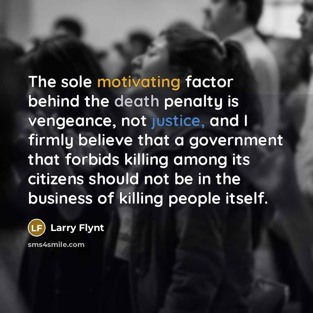 “The sole motivating factor behind the death penalty is vengeance, not justice, and I firmly believe that a government that forbids killing among its citizens should not be in the business of killing people itself.” quote by Larry Flynt