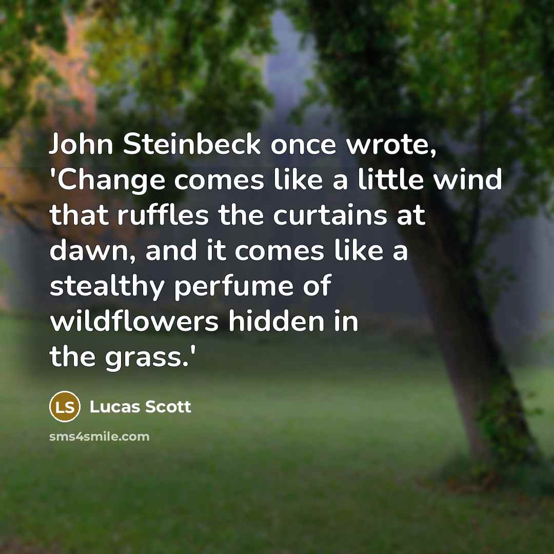 “John Steinbeck once wrote, 'Change comes like a little wind that ruffles the curtains at dawn, and it comes like a stealthy perfume of wildflowers hidden in the grass.'” quote by Lucas Scott
