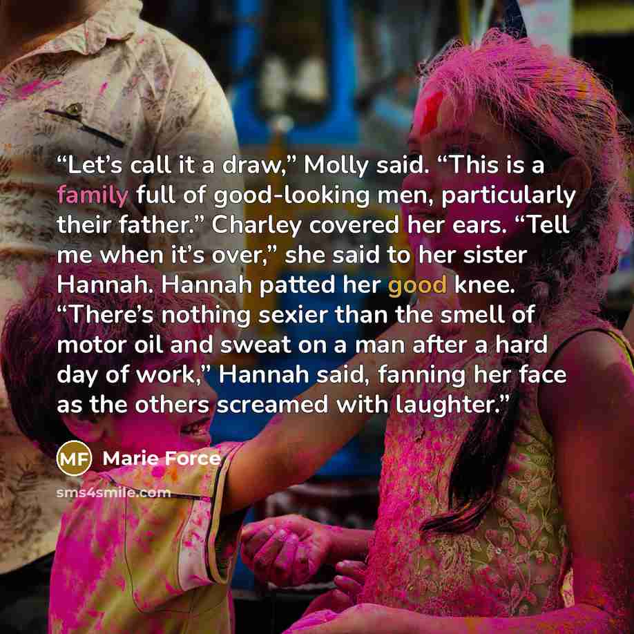 “Let’s call it a draw,” Molly said. “This is a family full of good-looking men, particularly their father.” Charley covered her ears. “Tell me when it’s over,” she said to her sister Hannah. Hannah patted her good knee. “There’s nothing sexier than the smell of motor oil and sweat on a man after a…” quote by Marie Force