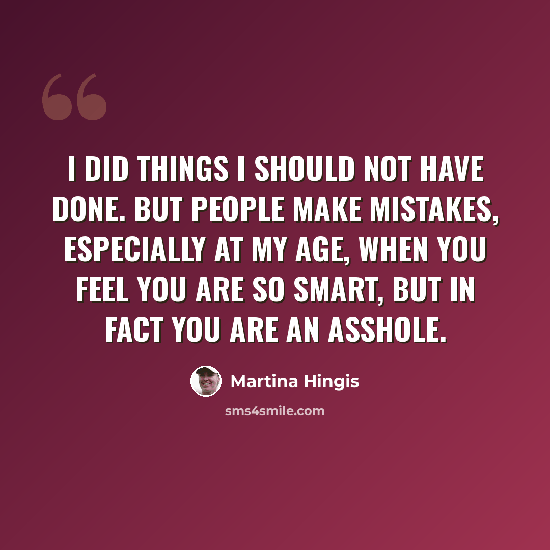 “I did things I should not have done. But people make mistakes, especially at my age, when you feel you are so smart, but in fact you are an asshole.” quote by Martina Hingis