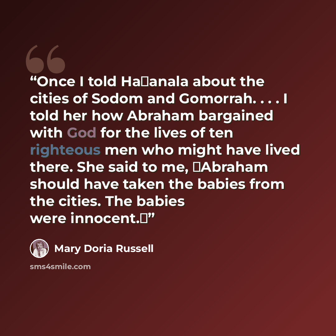“Once I told Ha�anala about the cities of Sodom and Gomorrah. . . . I told her how Abraham bargained with God for the lives of ten righteous men who might have lived there. She said to me, �Abraham should have taken the babies from the cities. The babies were innocent.�” quote by Mary Doria Russell