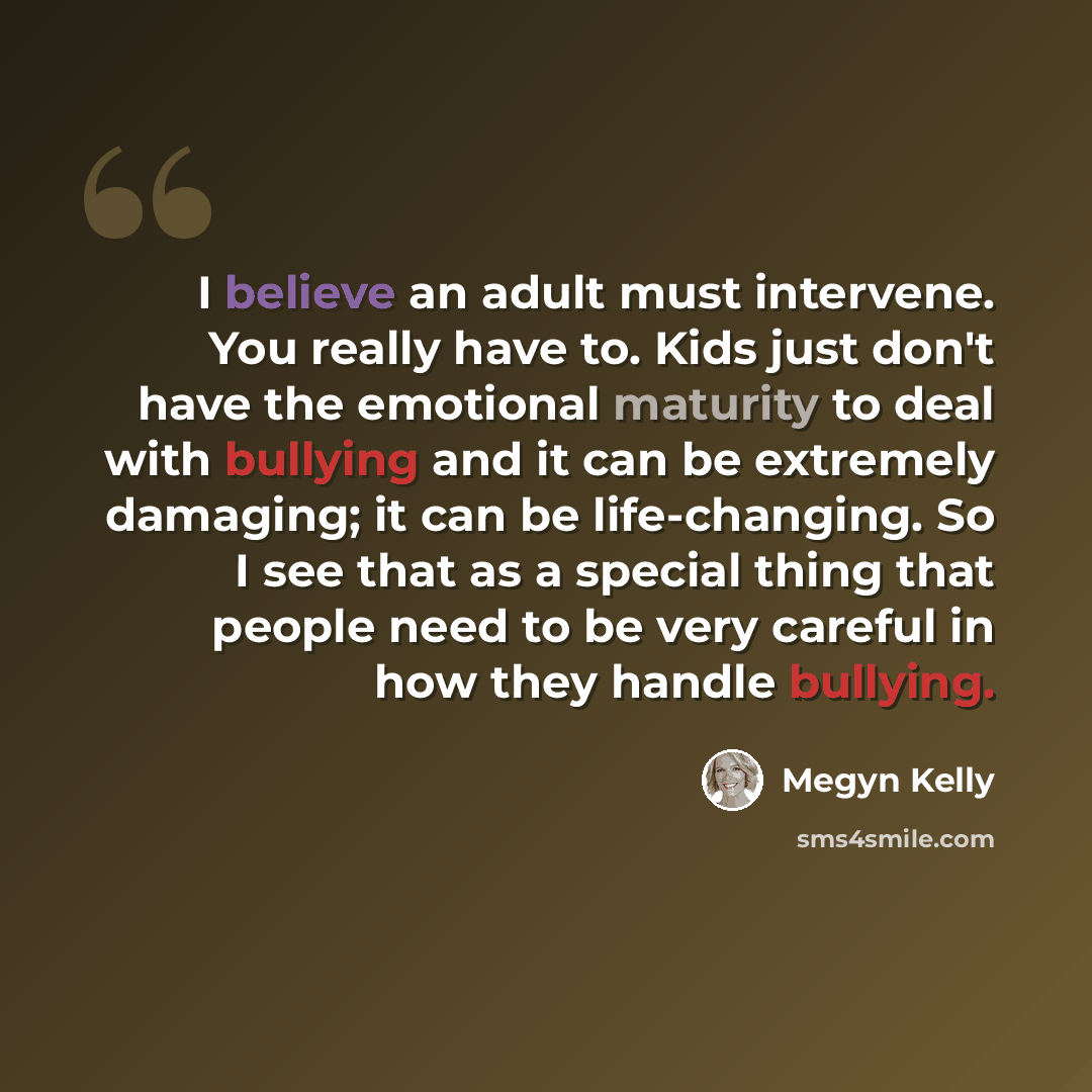 “I believe an adult must intervene. You really have to. Kids just don't have the emotional maturity to deal with bullying and it can be extremely damaging; it can be life-changing. So I see that as a special thing that people need to be very careful in how they handle bullying.” quote by Megyn Kelly