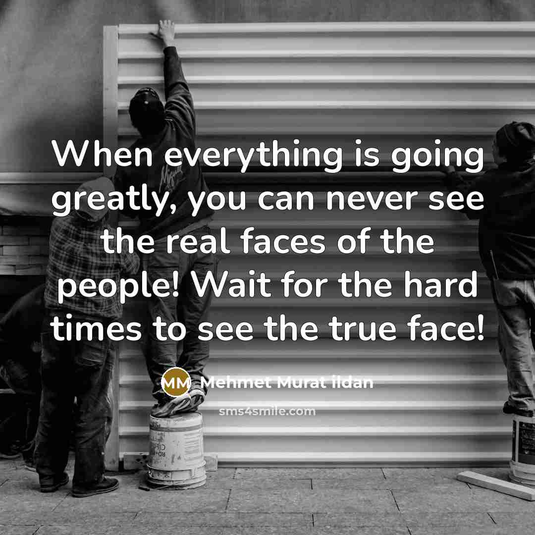 “When everything is going greatly, you can never see the real faces of the people! Wait for the hard times to see the true face!” quote by Mehmet Murat Ildan