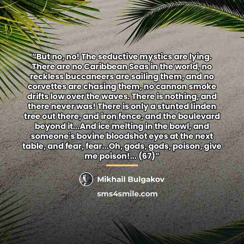 “But no, no! The seductive mystics are lying. There are no Caribbean Seas in the world, no reckless buccaneers are sailing them, and no corvettes are chasing them, no cannon smoke drifts low over the waves. There is nothing, and there never was! There is only a stunted linden tree out there, and…” quote by Mikhail Bulgakov