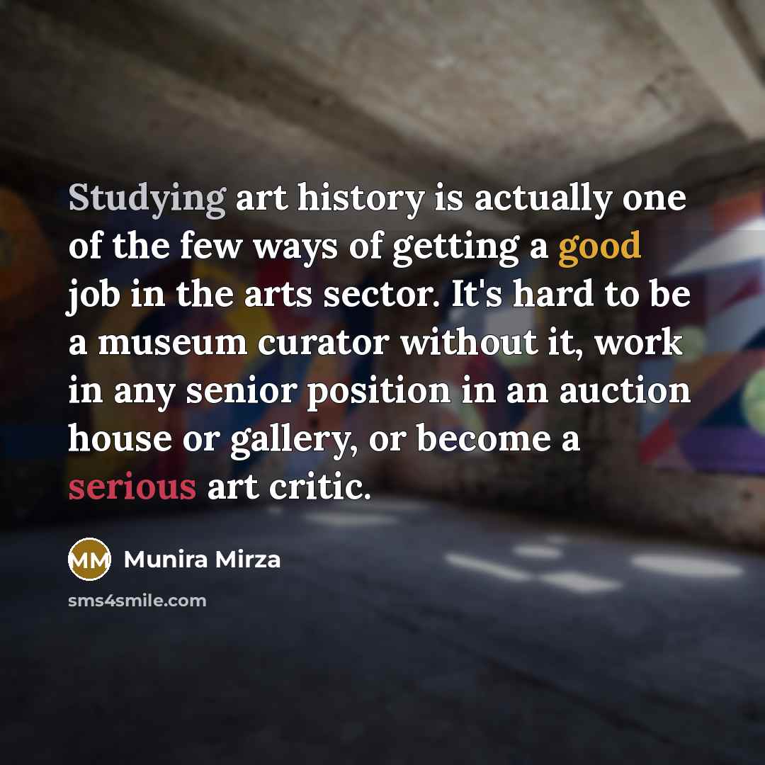 “Studying art history is actually one of the few ways of getting a good job in the arts sector. It's hard to be a museum curator without it, work in any senior position in an auction house or gallery, or become a serious art critic.” quote by Munira Mirza