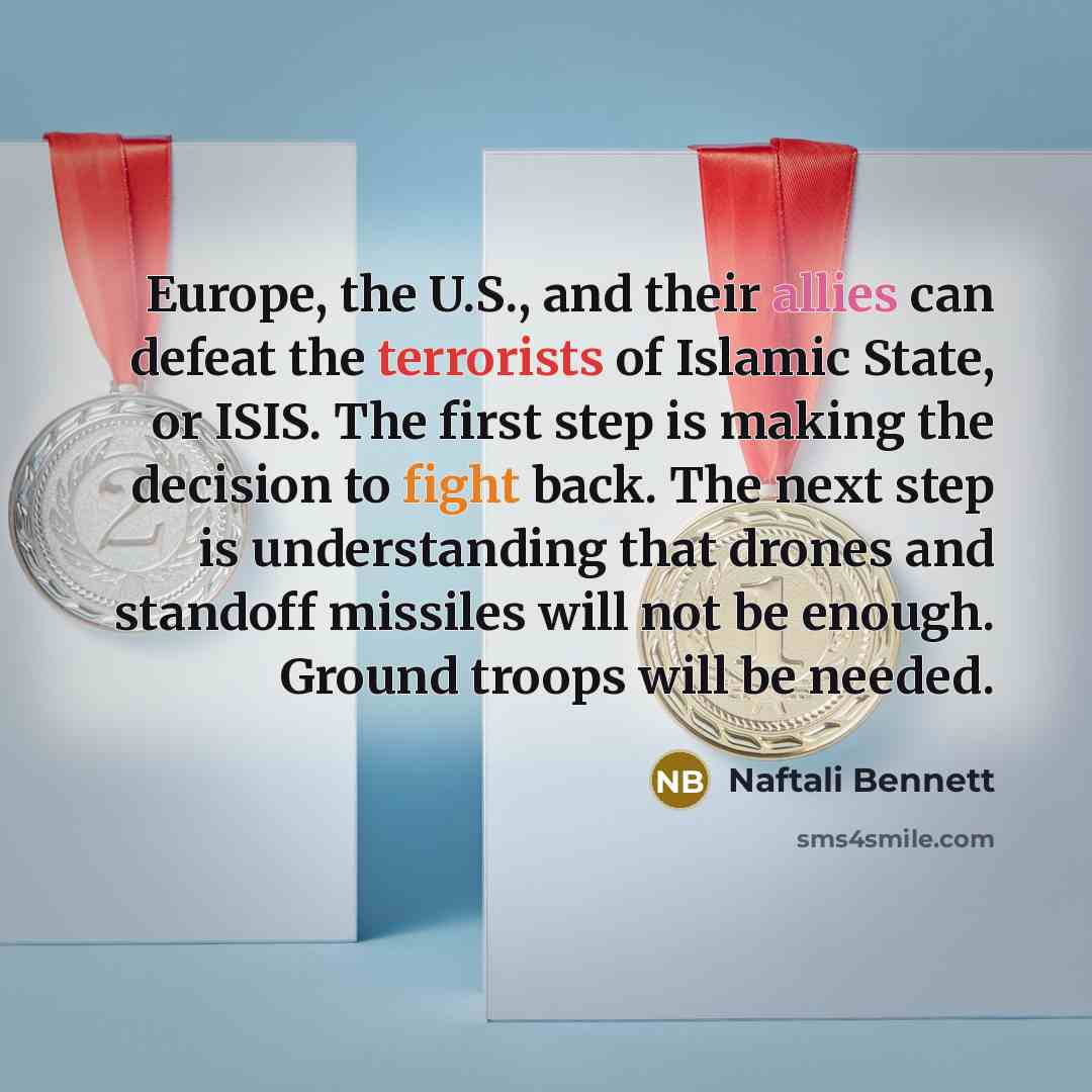 “Europe, the U.S., and their allies can defeat the terrorists of Islamic State, or ISIS. The first step is making the decision to fight back. The next step is understanding that drones and standoff missiles will not be enough. Ground troops will be needed.” quote by Naftali Bennett