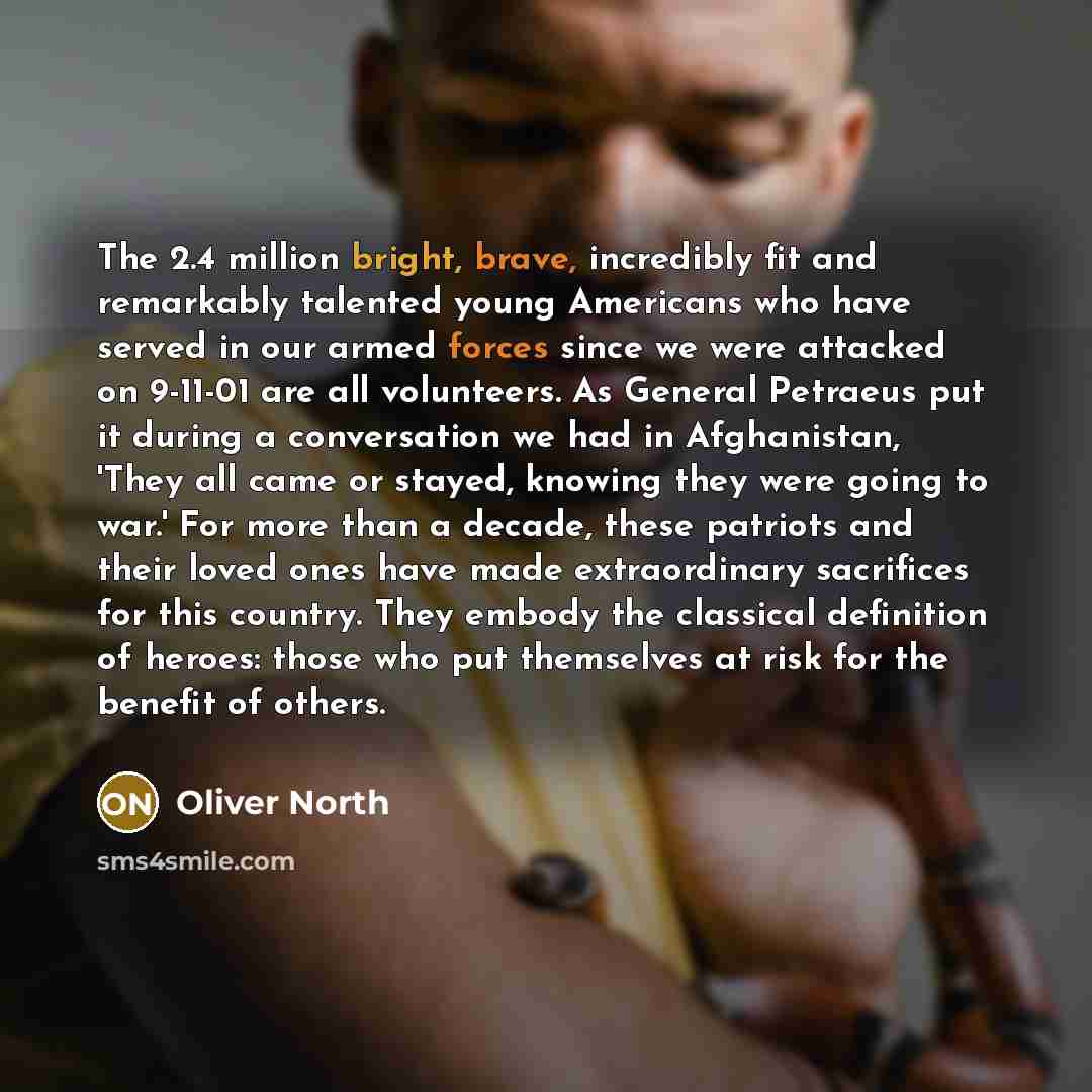 “The 2.4 million bright, brave, incredibly fit and remarkably talented young Americans who have served in our armed forces since we were attacked on 9-11-01 are all volunteers. As General Petraeus put it during a conversation we had in Afghanistan, 'They all came or stayed, knowing they were going…” quote by Oliver North