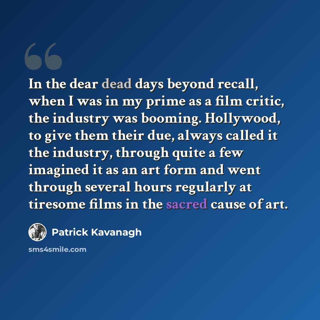 “In the dear dead days beyond recall, when I was in my prime as a film critic, the industry was booming. Hollywood, to give them their due, always called it the industry, through quite a few imagined it as an art form and went through several hours regularly at tiresome films in the sacred cause of…” quote by Patrick Kavanagh