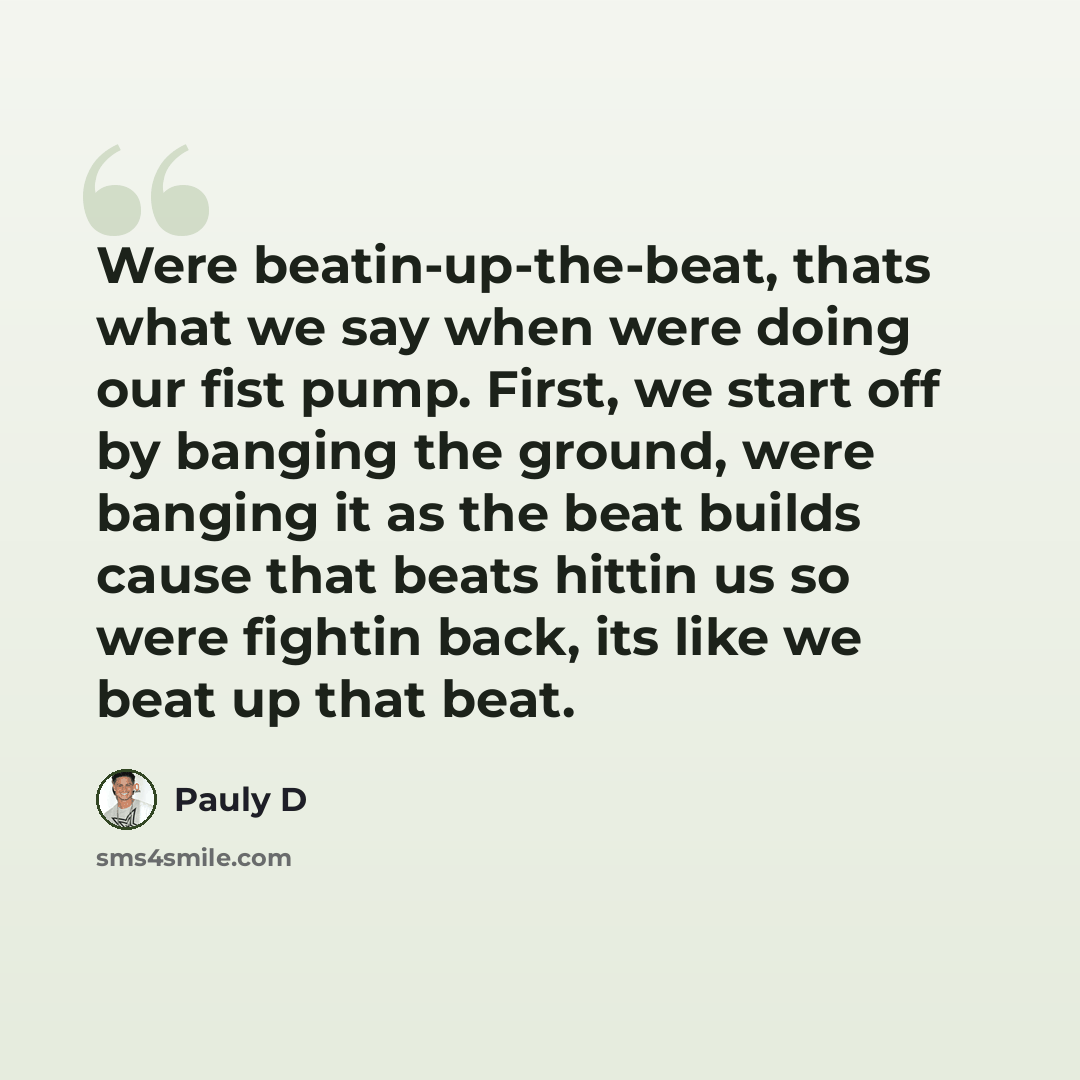 “Were beatin-up-the-beat, thats what we say when were doing our fist pump. First, we start off by banging the ground, were banging it as the beat builds cause that beats hittin us so were fightin back, its like we beat up that beat.” quote by Pauly D