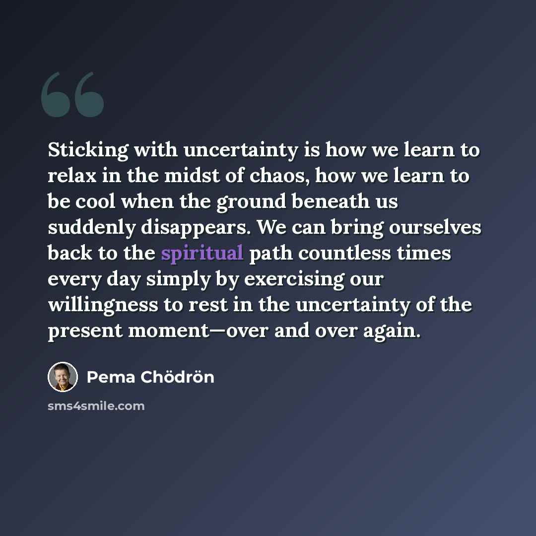 “Sticking with uncertainty is how we learn to relax in the midst of chaos, how we learn to be cool when the ground beneath us suddenly disappears. We can bring ourselves back to the spiritual path countless times every day simply by exercising our willingness to rest in the uncertainty of the…” quote by Pema Chodron