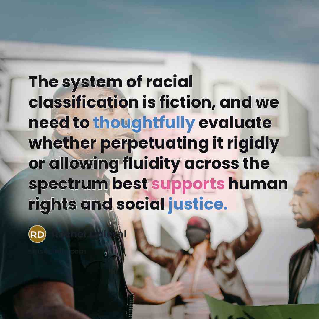“The system of racial classification is fiction, and we need to thoughtfully evaluate whether perpetuating it rigidly or allowing fluidity across the spectrum best supports human rights and social justice.” quote by Rachel Dolezal