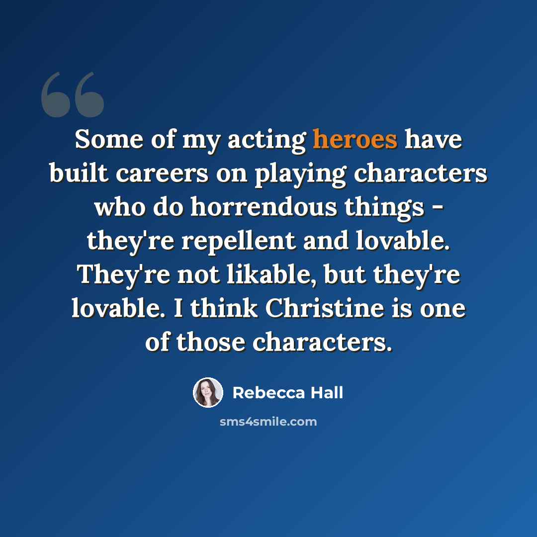 “Some of my acting heroes have built careers on playing characters who do horrendous things - they're repellent and lovable. They're not likable, but they're lovable. I think Christine is one of those characters.” quote by Rebecca Hall