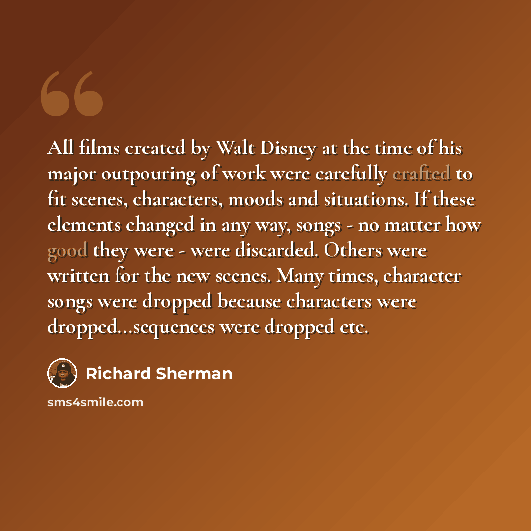 “All films created by Walt Disney at the time of his major outpouring of work were carefully crafted to fit scenes, characters, moods and situations. If these elements changed in any way, songs - no matter how good they were - were discarded. Others were written for the new scenes. Many times…” quote by Richard Sherman