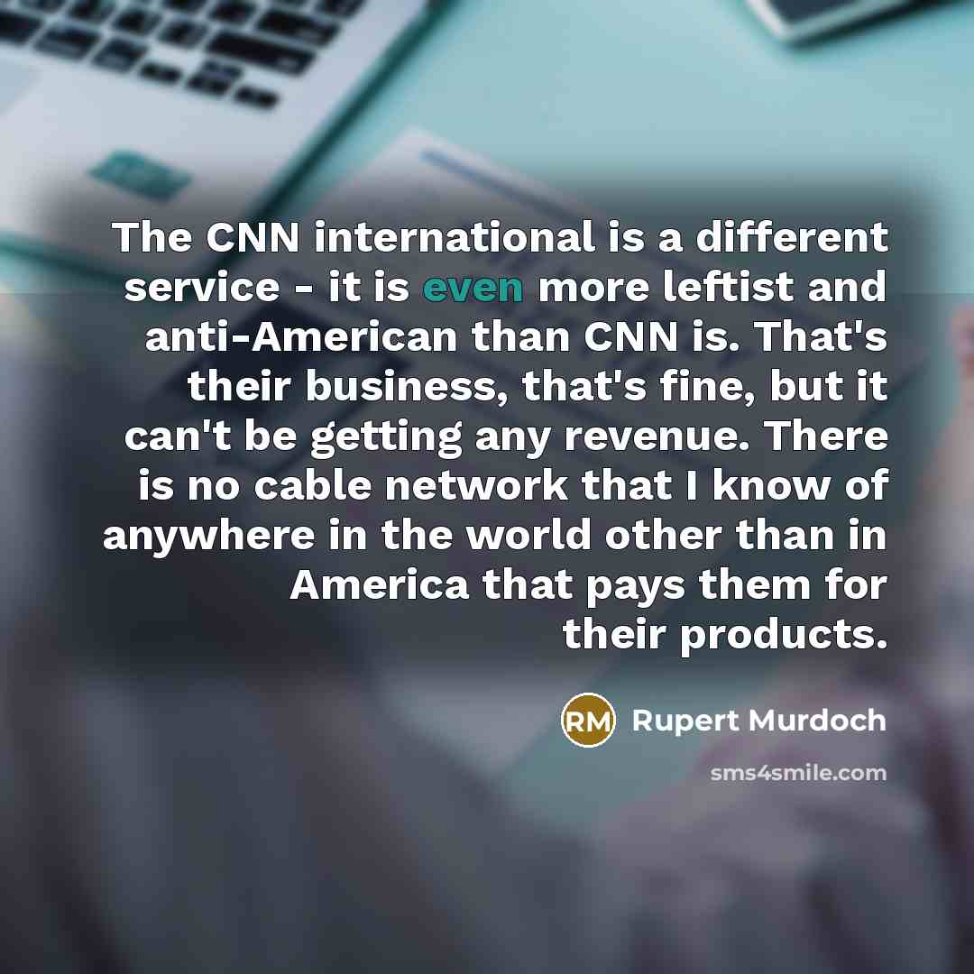 “The CNN international is a different service - it is even more leftist and anti-American than CNN is. That's their business, that's fine, but it can't be getting any revenue. There is no cable network that I know of anywhere in the world other than in America that pays them for their products.” quote by Rupert Murdoch