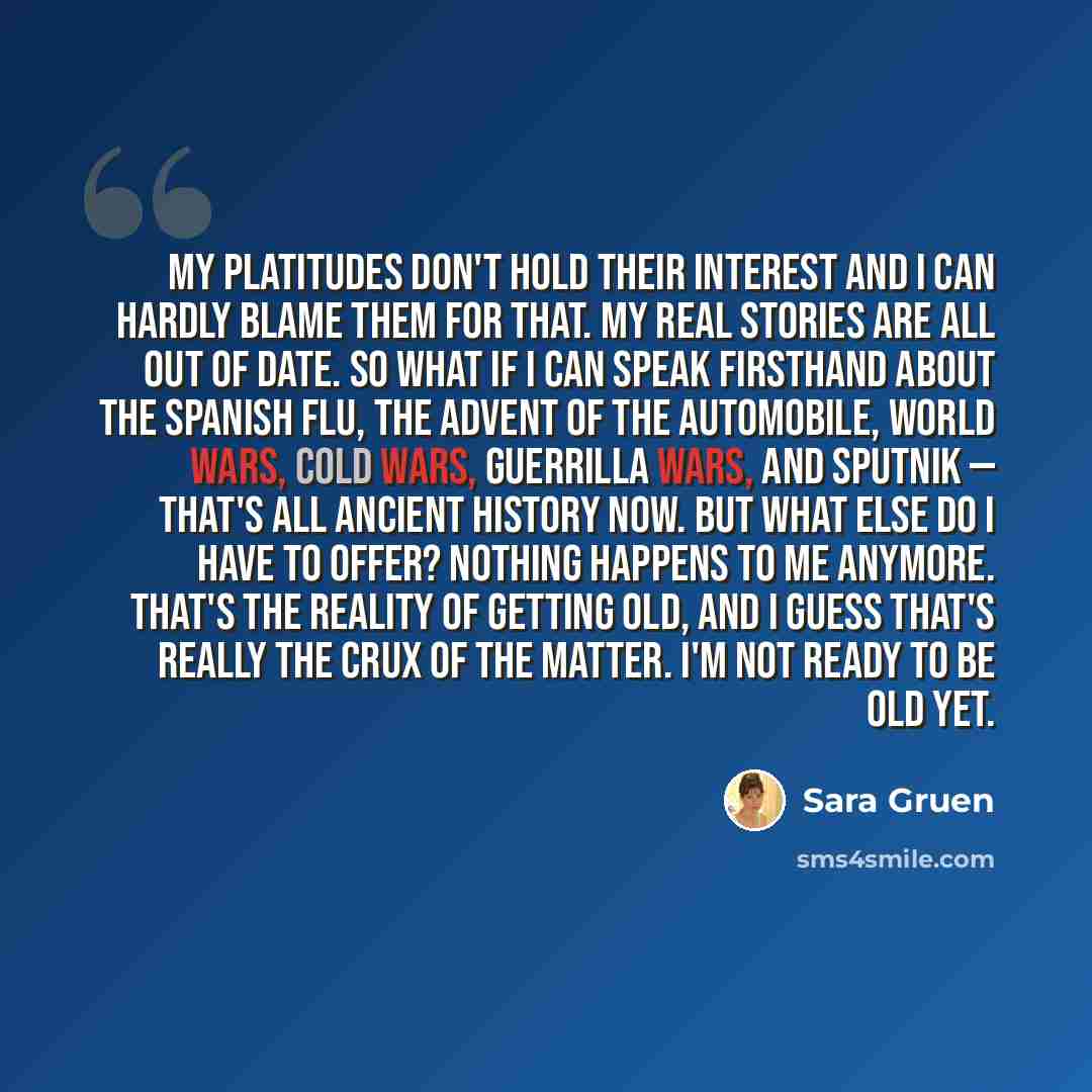 “My platitudes don't hold their interest and I can hardly blame them for that. My real stories are all out of date. So what if I can speak firsthand about the Spanish flu, the advent of the automobile, world wars, cold wars, guerrilla wars, and Sputnik — that's all ancient history now. But what…” quote by Sara Gruen