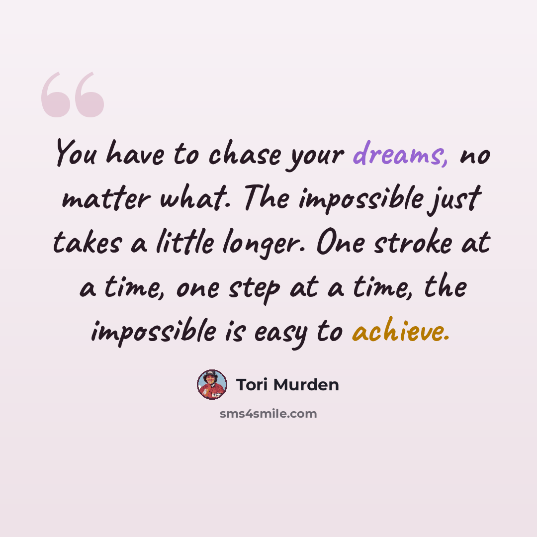 “You have to chase your dreams, no matter what. The impossible just takes a little longer. One stroke at a time, one step at a time, the impossible is easy to achieve.” quote by Tori Murden