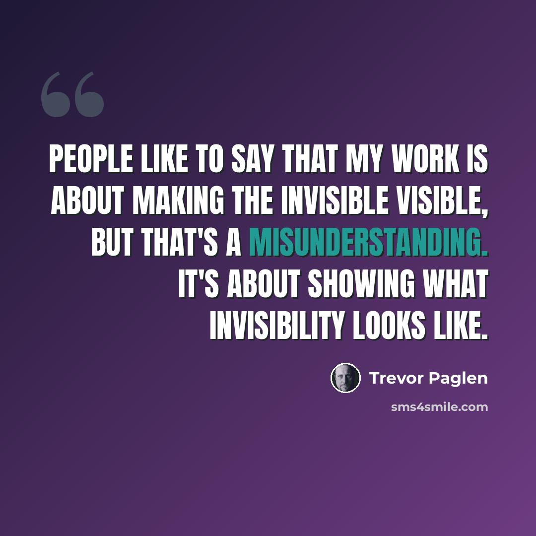“People like to say that my work is about making the invisible visible, but that's a misunderstanding. It's about showing what invisibility looks like.” quote by Trevor Paglen