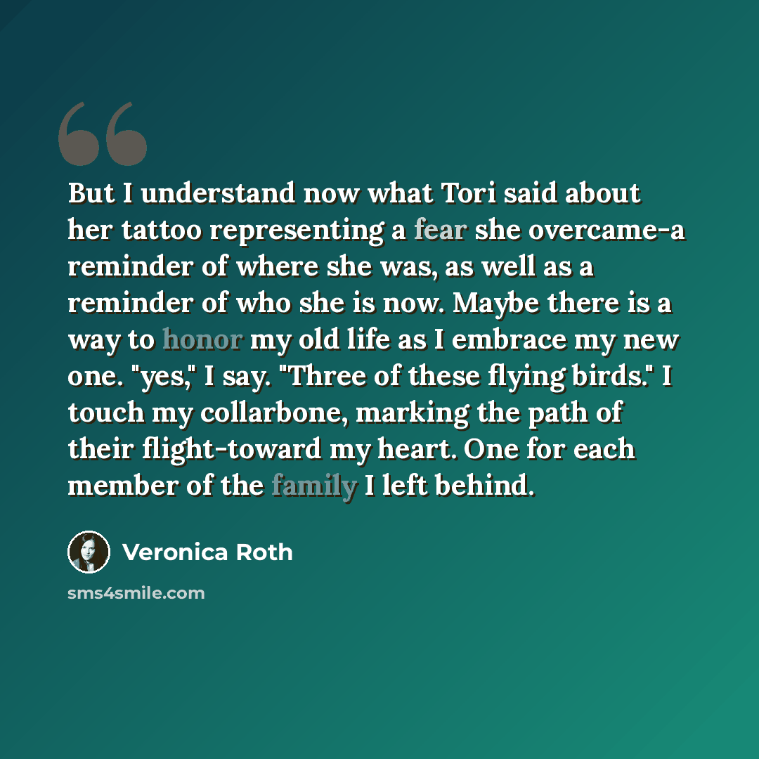 “But I understand now what Tori said about her tattoo representing a fear she overcame-a reminder of where she was, as well as a reminder of who she is now. Maybe there is a way to honor my old life as I embrace my new one. "yes," I say. "Three of these flying birds." I touch my collarbone, marking…” quote by Veronica Roth