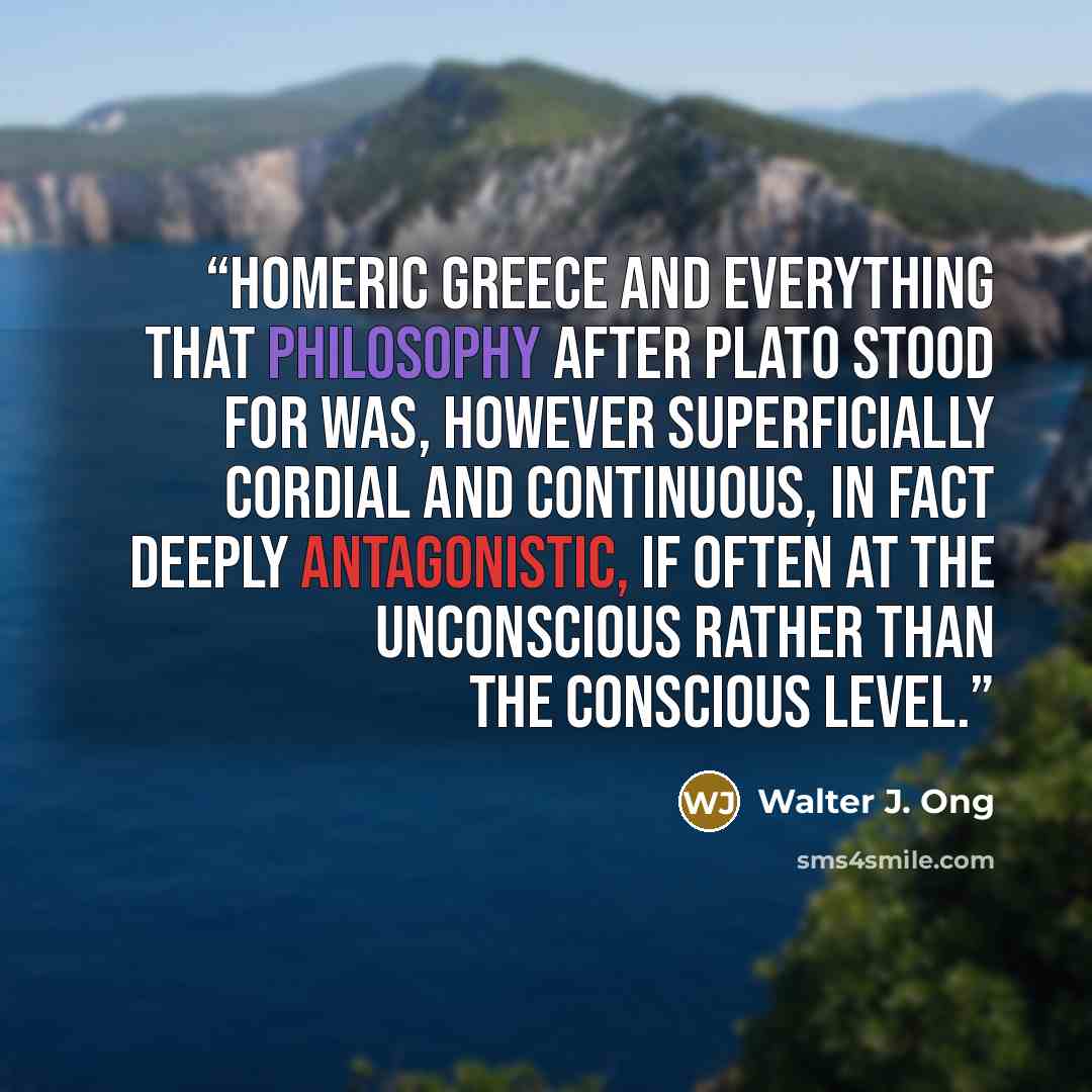 “Homeric Greece and everything that philosophy after Plato stood for was, however superficially cordial and continuous, in fact deeply antagonistic, if often at the unconscious rather than the conscious level.” quote by Walter J. Ong
