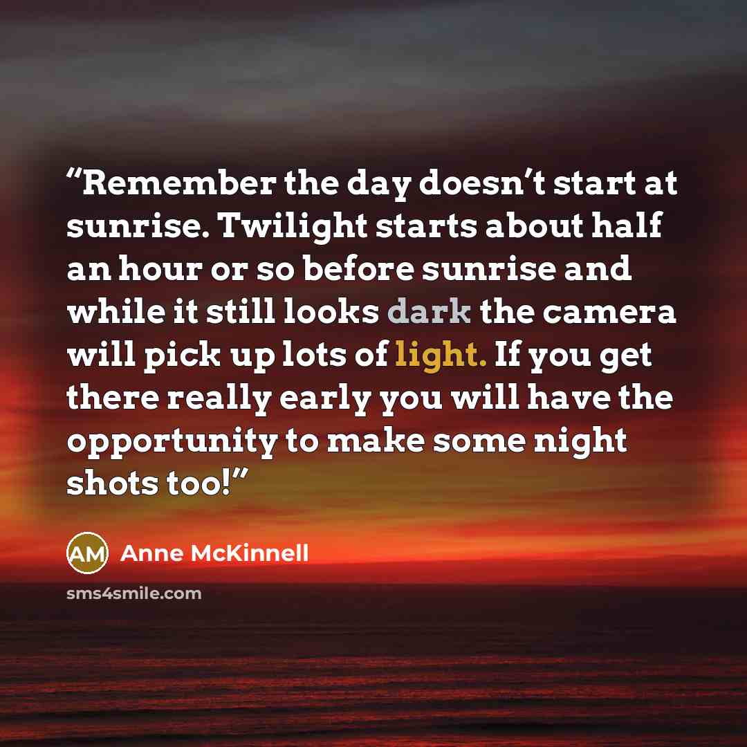 “Remember the day doesn’t start at sunrise. Twilight starts about half an hour or so before sunrise and while it still looks dark the camera will pick up lots of light. If you get there really early you will have the opportunity to make some night shots too!” quote by Anne McKinnell