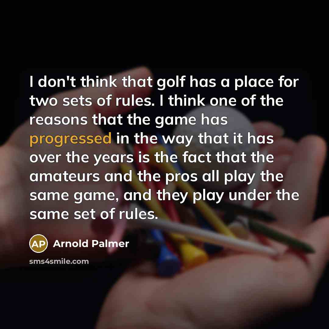 “I don't think that golf has a place for two sets of rules. I think one of the reasons that the game has progressed in the way that it has over the years is the fact that the amateurs and the pros all play the same game, and they play under the same set of rules.” quote by Arnold Palmer