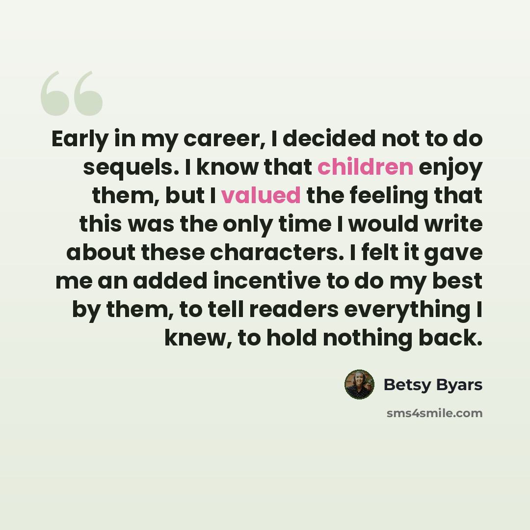“Early in my career, I decided not to do sequels. I know that children enjoy them, but I valued the feeling that this was the only time I would write about these characters. I felt it gave me an added incentive to do my best by them, to tell readers everything I knew, to hold nothing back.” quote by Betsy Byars
