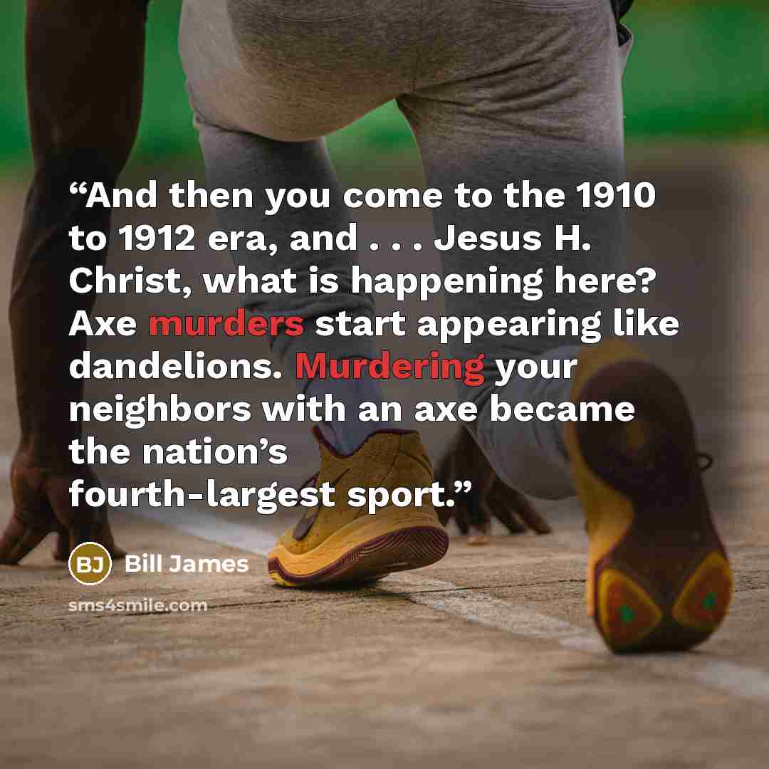 “And then you come to the 1910 to 1912 era, and . . . Jesus H. Christ, what is happening here? Axe murders start appearing like dandelions. Murdering your neighbors with an axe became the nation’s fourth-largest sport.” quote by Bill James