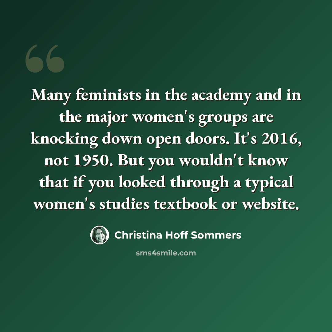 “Many feminists in the academy and in the major women's groups are knocking down open doors. It's 2016, not 1950. But you wouldn't know that if you looked through a typical women's studies textbook or website.” quote by Christina Hoff Sommers