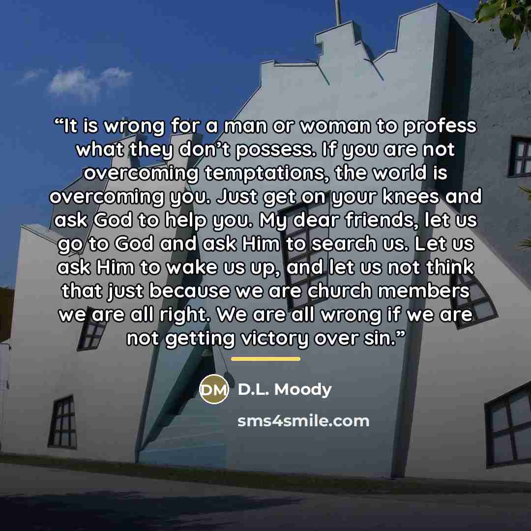 “It is wrong for a man or woman to profess what they don’t possess. If you are not overcoming temptations, the world is overcoming you. Just get on your knees and ask God to help you. My dear friends, let us go to God and ask Him to search us. Let us ask Him to wake us up, and let us not think that…” quote by D.L. Moody