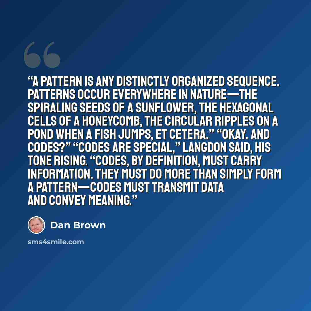 “A pattern is any distinctly organized sequence. Patterns occur everywhere in nature—the spiraling seeds of a sunflower, the hexagonal cells of a honeycomb, the circular ripples on a pond when a fish jumps, et cetera.” “Okay. And codes?” “Codes are special,” Langdon said, his tone rising. “Codes…” quote by Dan Brown