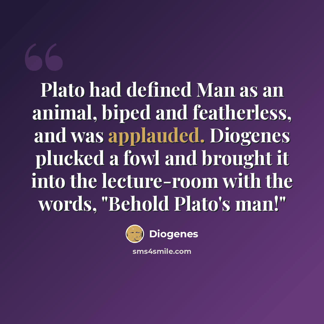 “Plato had defined Man as an animal, biped and featherless, and was applauded. Diogenes plucked a fowl and brought it into the lecture-room with the words, "Behold Plato's man!"” quote by Diogenes