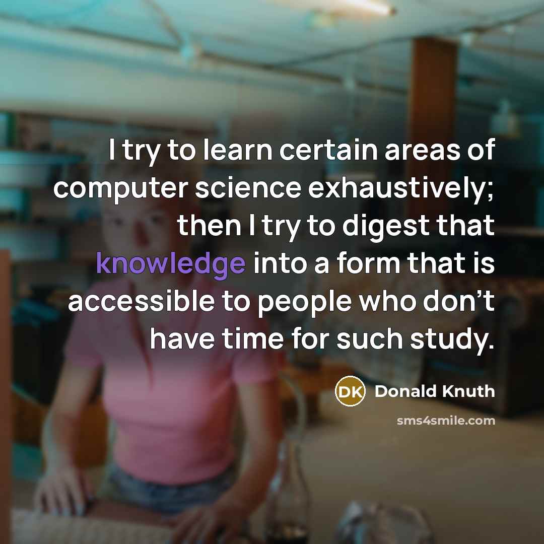 “I try to learn certain areas of computer science exhaustively; then I try to digest that knowledge into a form that is accessible to people who don't have time for such study.” quote by Donald Knuth