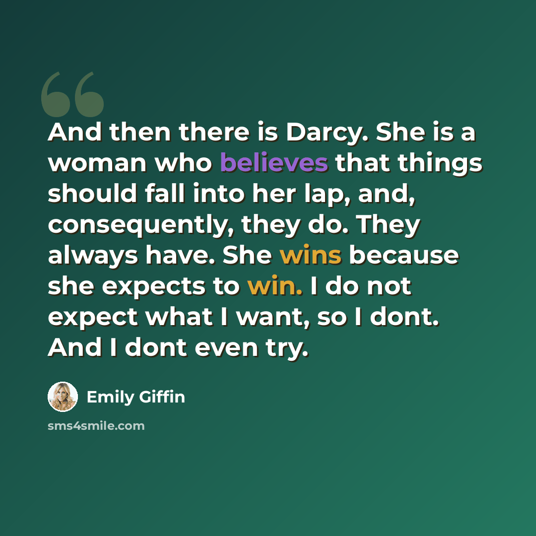 “And then there is Darcy. She is a woman who believes that things should fall into her lap, and, consequently, they do. They always have. She wins because she expects to win. I do not expect what I want, so I dont. And I dont even try.” quote by Emily Giffin