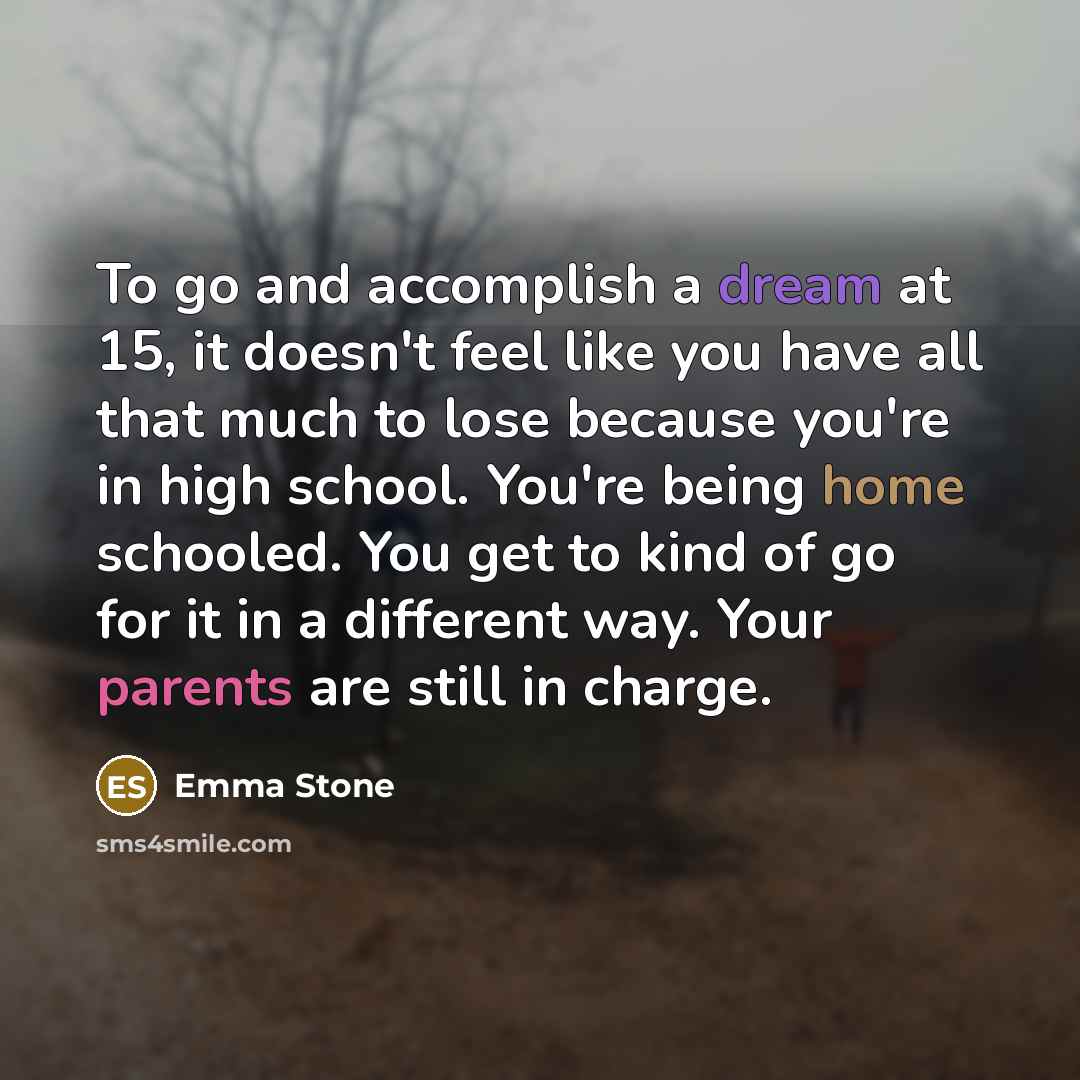 “To go and accomplish a dream at 15, it doesn't feel like you have all that much to lose because you're in high school. You're being home schooled. You get to kind of go for it in a different way. Your parents are still in charge.” quote by Emma Stone