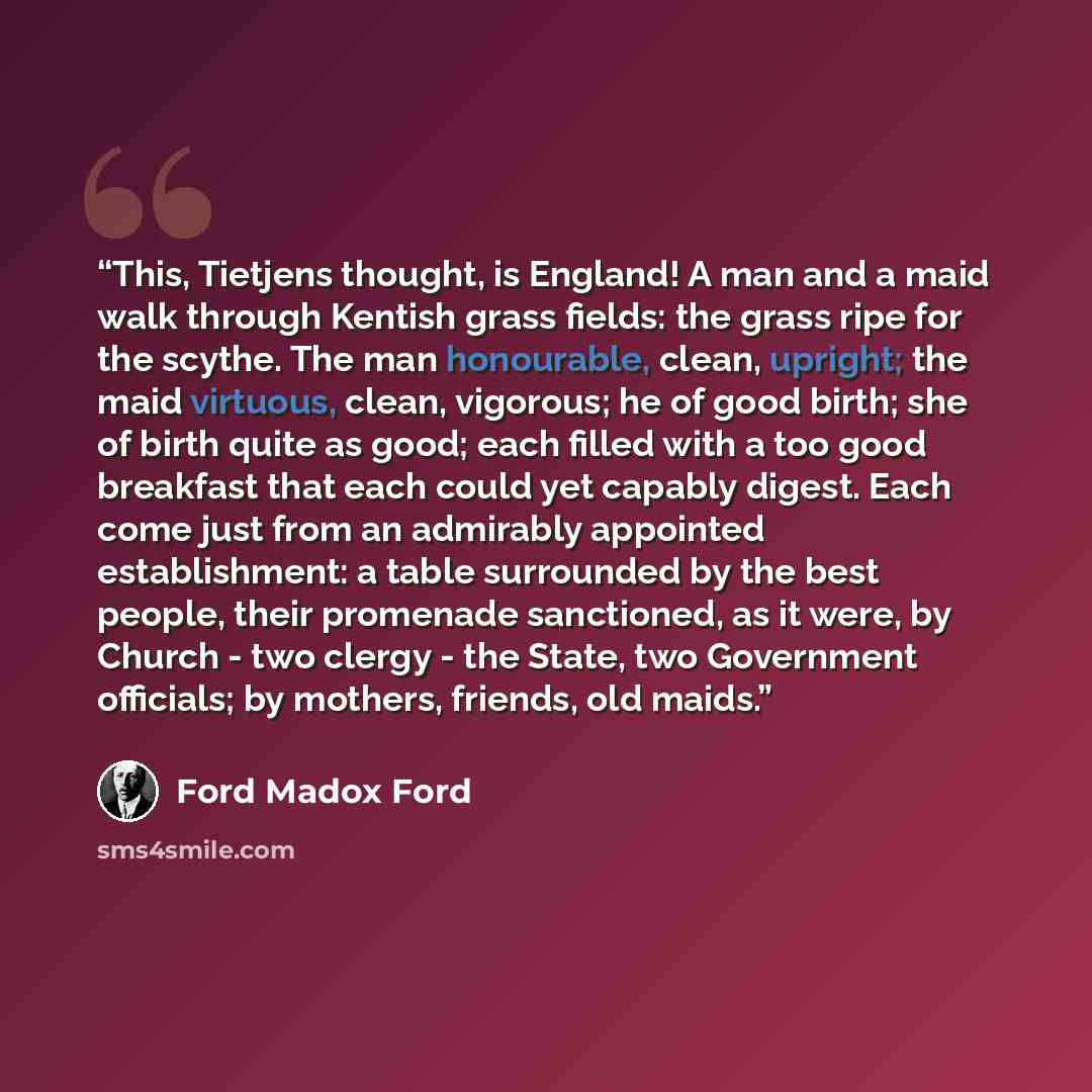 “This, Tietjens thought, is England! A man and a maid walk through Kentish grass fields: the grass ripe for the scythe. The man honourable, clean, upright; the maid virtuous, clean, vigorous; he of good birth; she of birth quite as good; each filled with a too good breakfast that each could yet…” quote by Ford Madox Ford