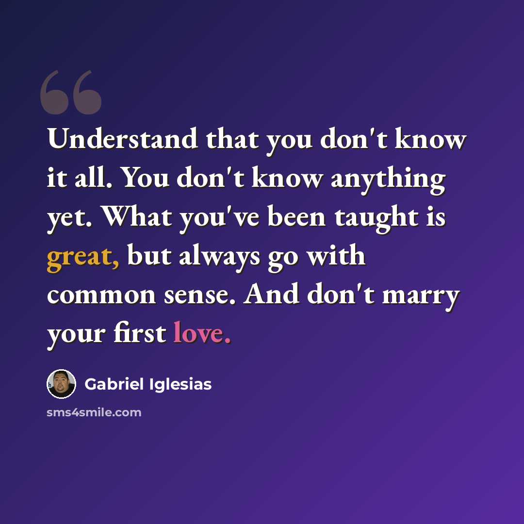 “Understand that you don't know it all. You don't know anything yet. What you've been taught is great, but always go with common sense. And don't marry your first love.” quote by Gabriel Iglesias