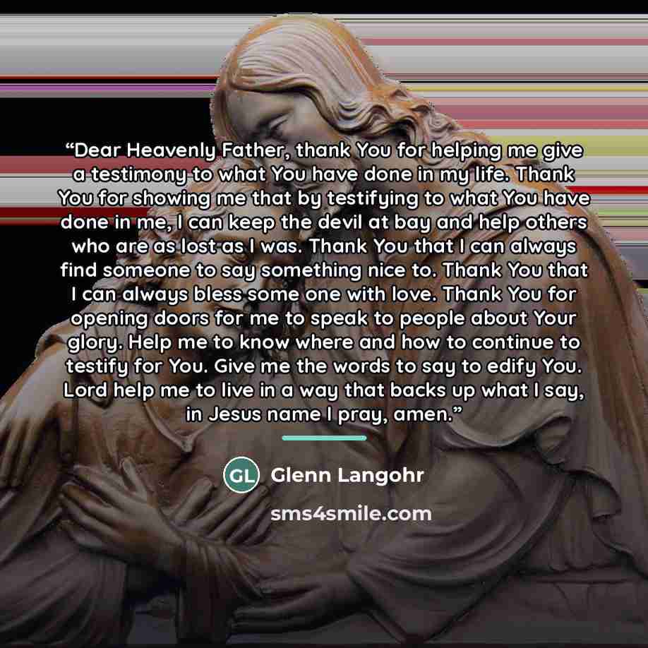 “Dear Heavenly Father, thank You for helping me give a testimony to what You have done in my life. Thank You for showing me that by testifying to what You have done in me, I can keep the devil at bay and help others who are as lost as I was. Thank You that I can always find someone to say something…” quote by Glenn Langohr