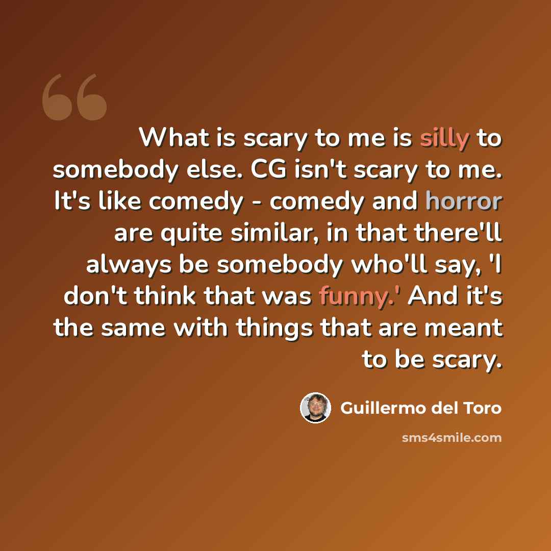 “What is scary to me is silly to somebody else. CG isn't scary to me. It's like comedy - comedy and horror are quite similar, in that there'll always be somebody who'll say, 'I don't think that was funny.' And it's the same with things that are meant to be scary.” quote by Guillermo del Toro
