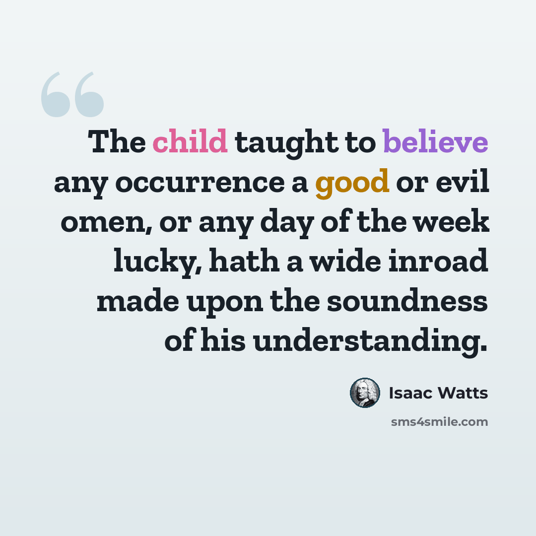 “The child taught to believe any occurrence a good or evil omen, or any day of the week lucky, hath a wide inroad made upon the soundness of his understanding.” quote by Isaac Watts