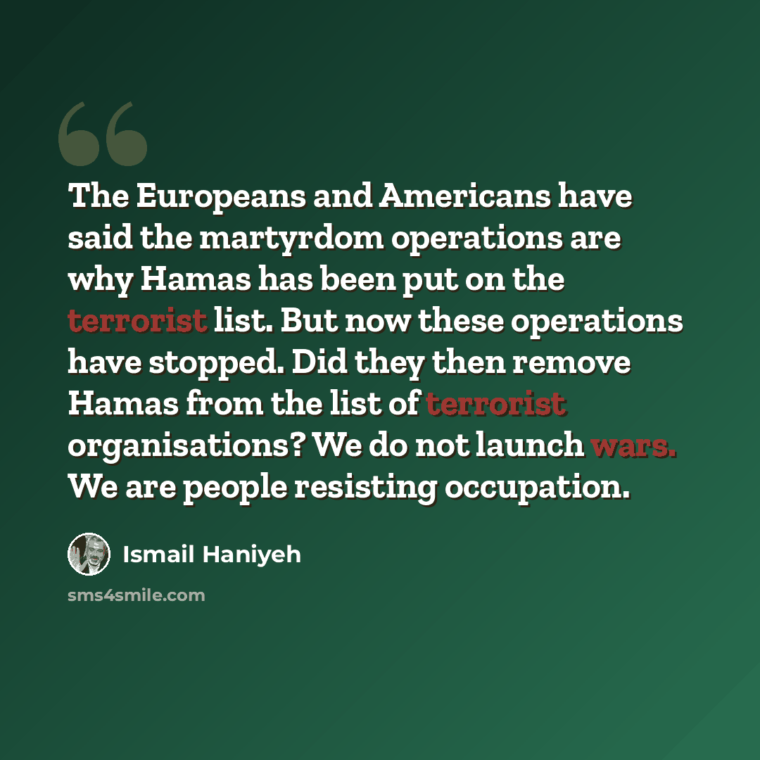 “The Europeans and Americans have said the martyrdom operations are why Hamas has been put on the terrorist list. But now these operations have stopped. Did they then remove Hamas from the list of terrorist organisations? We do not launch wars. We are people resisting occupation.” quote by Ismail Haniyeh