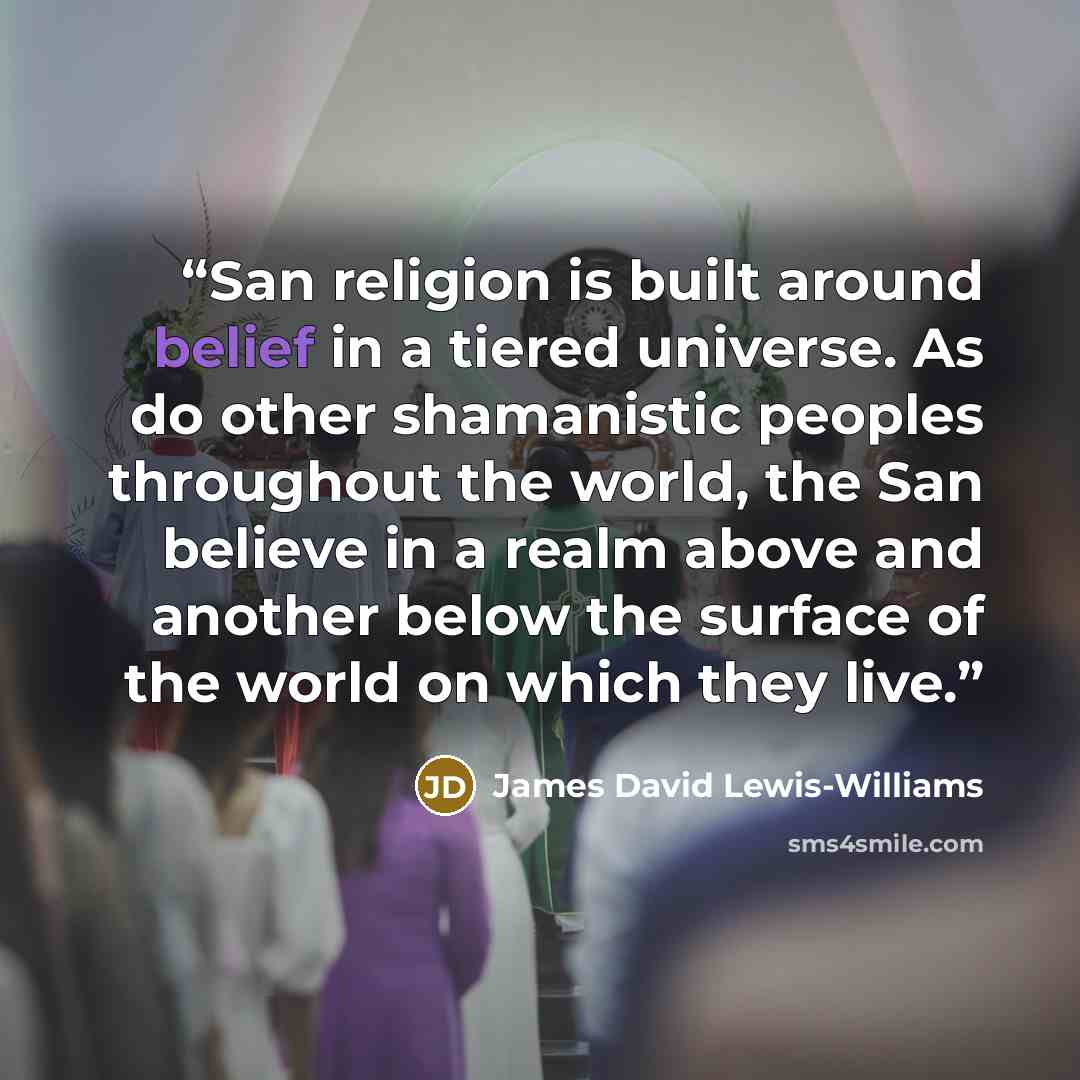 “San religion is built around belief in a tiered universe. As do other shamanistic peoples throughout the world, the San believe in a realm above and another below the surface of the world on which they live.” quote by James David Lewis-Williams