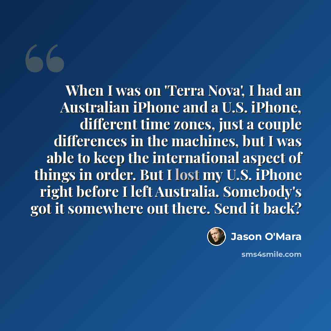 “When I was on 'Terra Nova', I had an Australian iPhone and a U.S. iPhone, different time zones, just a couple differences in the machines, but I was able to keep the international aspect of things in order. But I lost my U.S. iPhone right before I left Australia. Somebody's got it somewhere out…” quote by Jason O'Mara